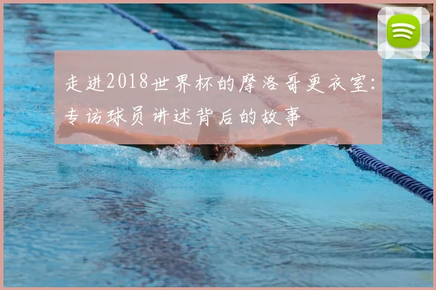 走进2018世界杯的摩洛哥更衣室：专访球员讲述背后的故事
