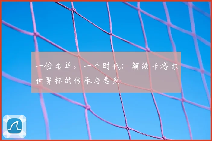 一份名单，一个时代：解读卡塔尔世界杯的传承与告别