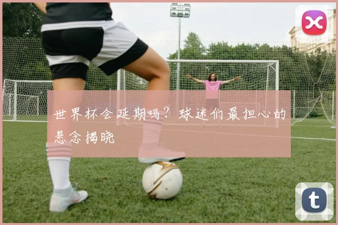 世界杯会延期吗？球迷们最担心的悬念揭晓