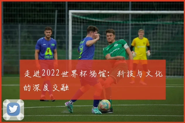 走进2022世界杯场馆：科技与文化的深度交融