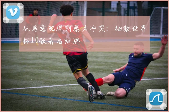 从恶意犯规到暴力冲突:细数世界杯10张著名红牌