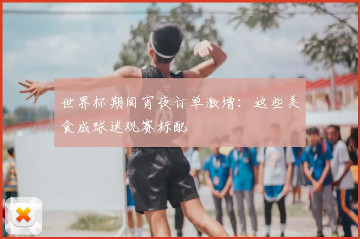 世界杯期间宵夜订单激增:这些美食成球迷观赛标配
