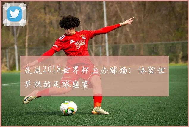 走进2018世界杯主办球场：体验世界级的足球盛宴