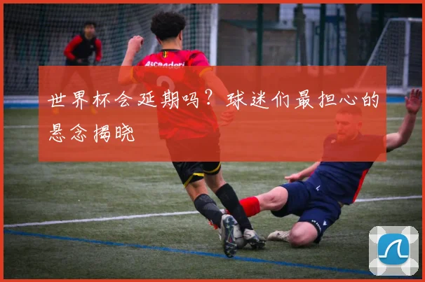 世界杯会延期吗？球迷们最担心的悬念揭晓