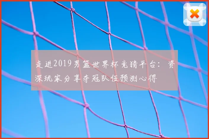 走进2019男篮世界杯竞猜平台：资深玩家分享夺冠队伍预测心得