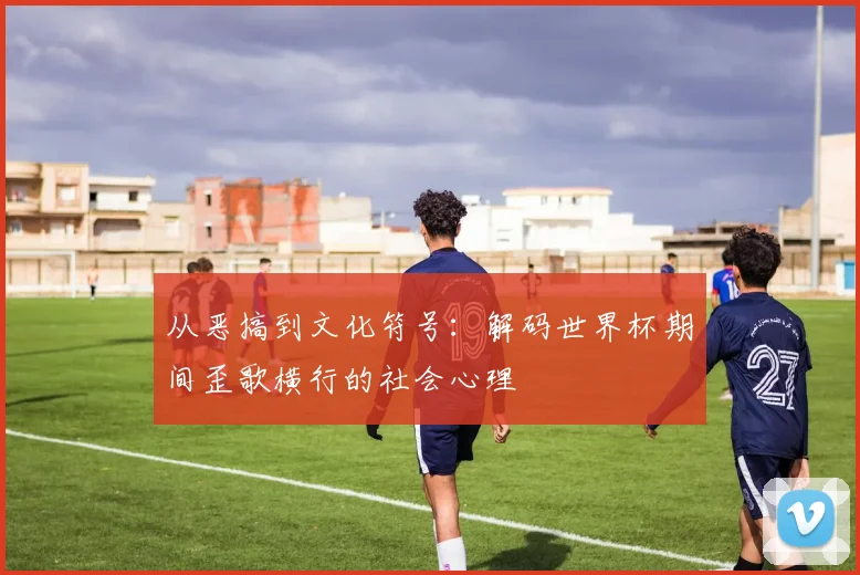 从恶搞到文化符号：解码世界杯期间歪歌横行的社会心理