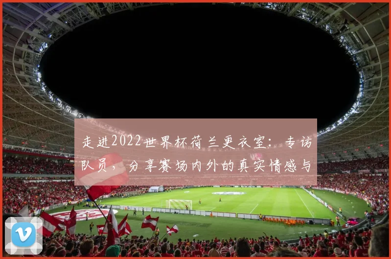 走进2022世界杯荷兰更衣室：专访队员，分享赛场内外的真实情感与凝聚力