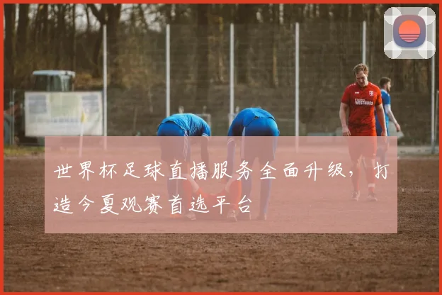 世界杯足球直播服务全面升级，打造今夏观赛首选平台