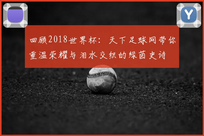 回顾2018世界杯：天下足球网带你重温荣耀与泪水交织的绿茵史诗