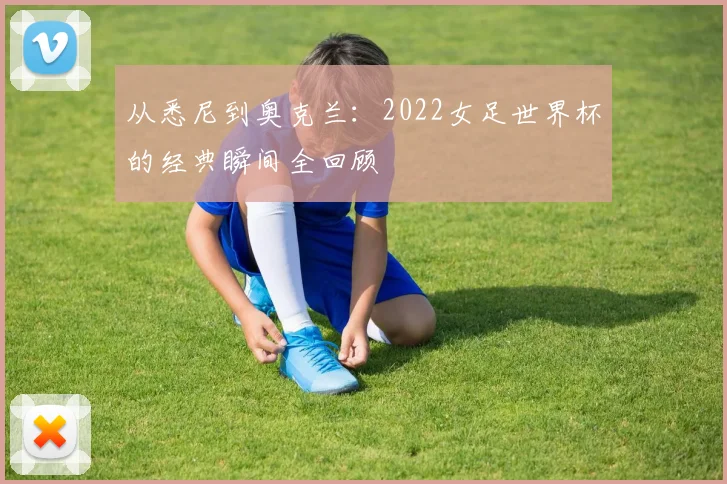 从悉尼到奥克兰：2022女足世界杯的经典瞬间全回顾