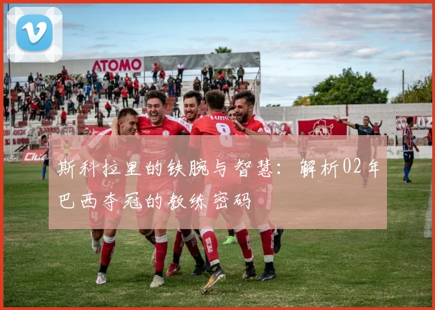 斯科拉里的铁腕与智慧：解析02年巴西夺冠的教练密码