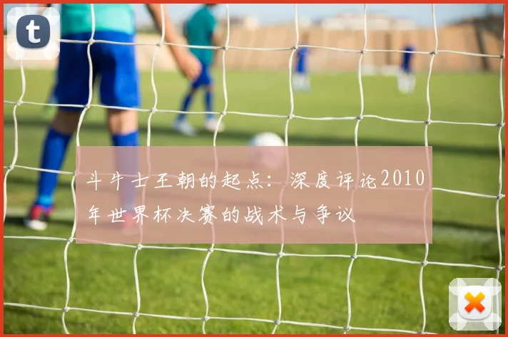 斗牛士王朝的起点：深度评论2010年世界杯决赛的战术与争议