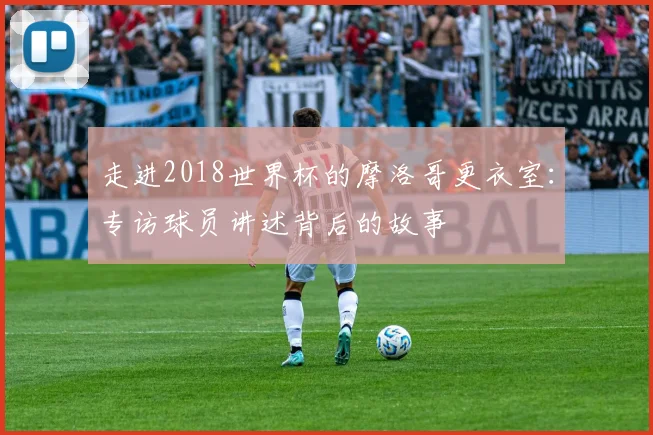 走进2018世界杯的摩洛哥更衣室：专访球员讲述背后的故事