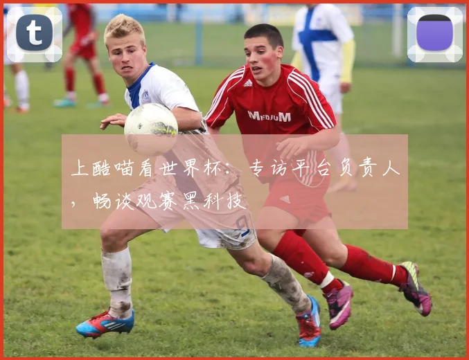 上酷喵看世界杯:专访平台负责人,畅谈观赛黑科技