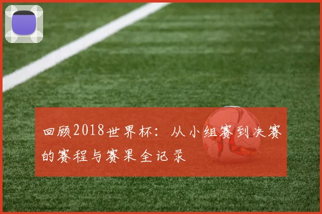 回顾2018世界杯：从小组赛到决赛的赛程与赛果全记录