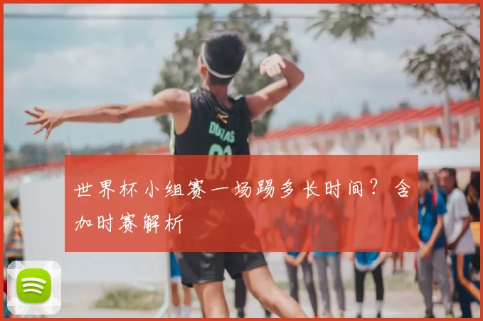 世界杯小组赛一场踢多长时间?含加时赛解析